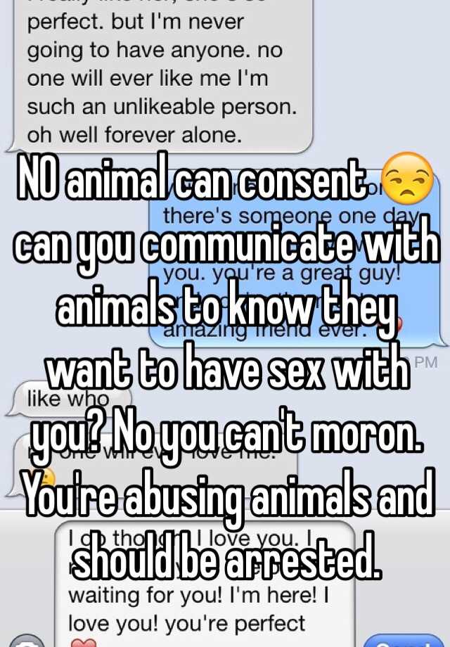 NO animal can consent 😒 can you communicate with animals to know they want  to have sex with you? No you can't moron. You're abusing animals and should  be arrested.