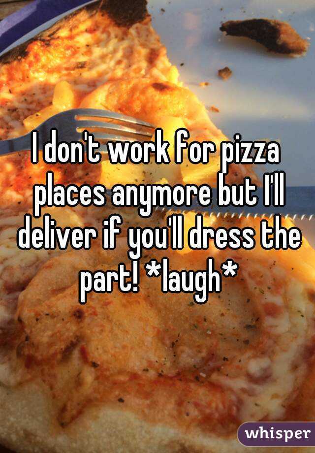 I don't work for pizza places anymore but I'll deliver if you'll dress the part! *laugh*