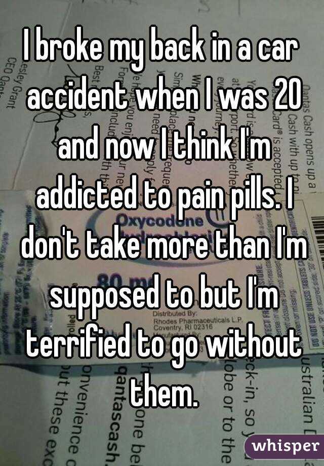 I broke my back in a car accident when I was 20 and now I think I'm addicted to pain pills. I don't take more than I'm supposed to but I'm terrified to go without them.