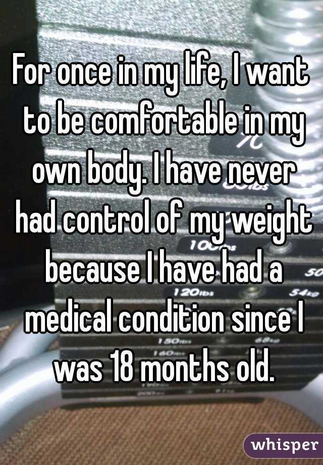 For once in my life, I want to be comfortable in my own body. I have never had control of my weight because I have had a medical condition since I was 18 months old.