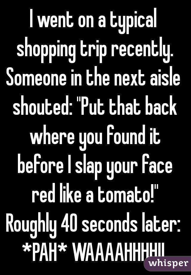 I went on a typical shopping trip recently.
Someone in the next aisle shouted: "Put that back where you found it before I slap your face red like a tomato!"
Roughly 40 seconds later:
*PAH* WAAAAHHHH!!