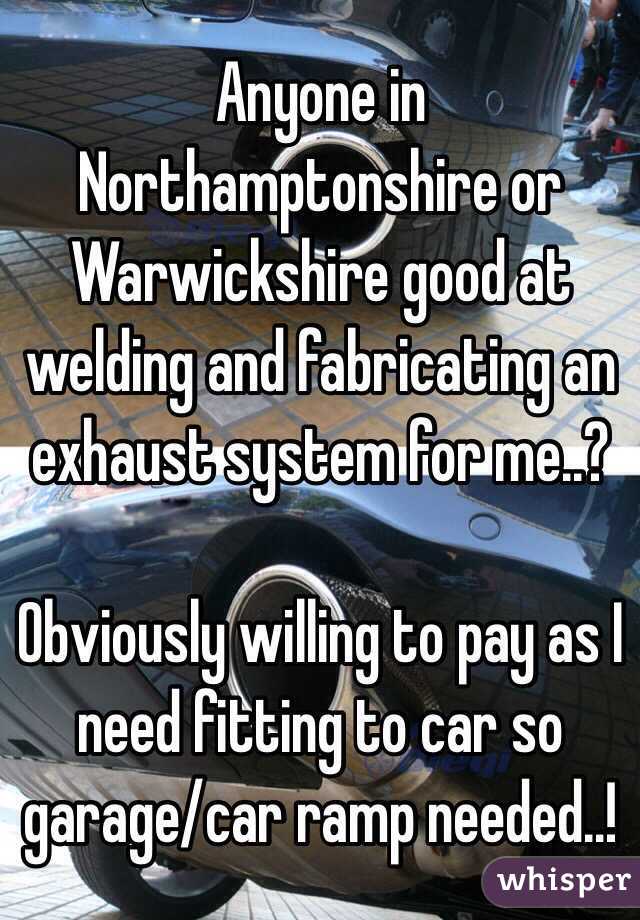 Anyone in Northamptonshire or Warwickshire good at welding and fabricating an exhaust system for me..?

Obviously willing to pay as I need fitting to car so garage/car ramp needed..!