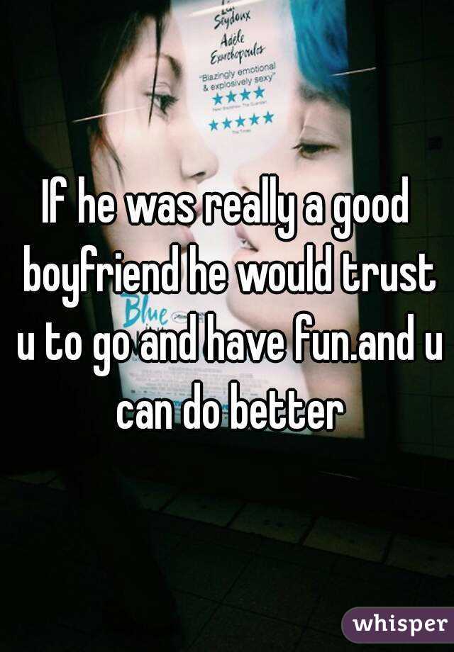 If he was really a good boyfriend he would trust u to go and have fun.and u can do better