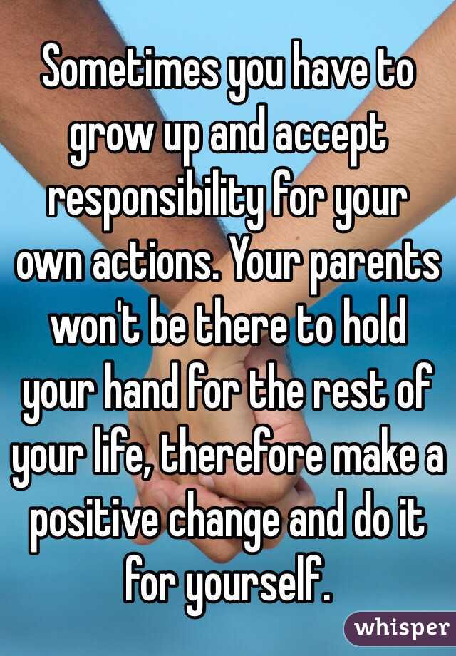 Sometimes you have to grow up and accept responsibility for your own actions. Your parents won't be there to hold your hand for the rest of your life, therefore make a positive change and do it for yourself. 