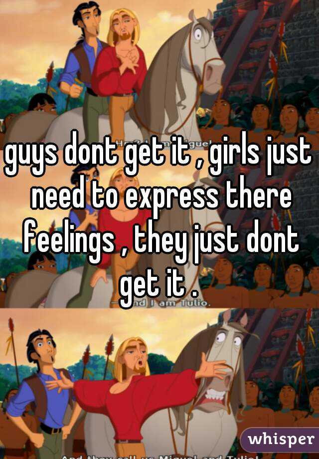 guys dont get it , girls just need to express there feelings , they just dont get it . 
