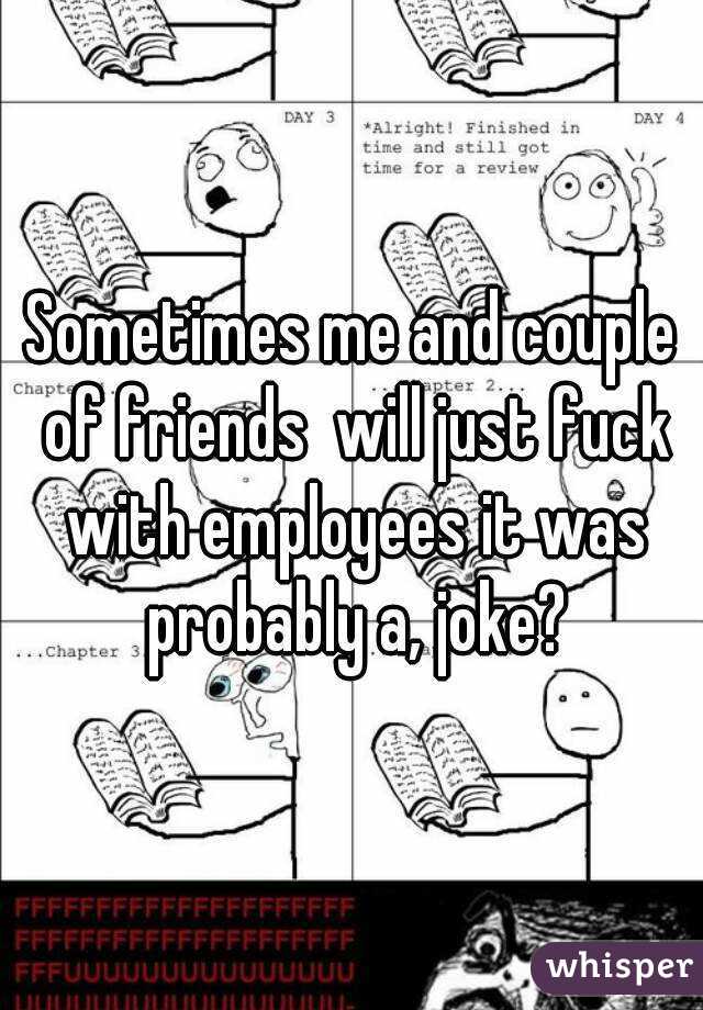 Sometimes me and couple of friends  will just fuck with employees it was probably a, joke?