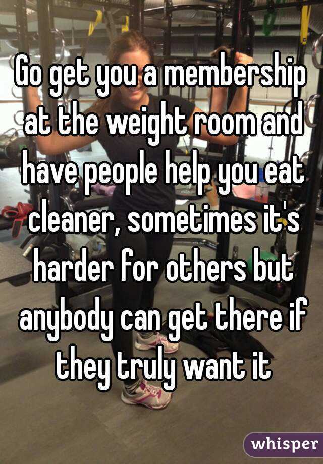 Go get you a membership at the weight room and have people help you eat cleaner, sometimes it's harder for others but anybody can get there if they truly want it