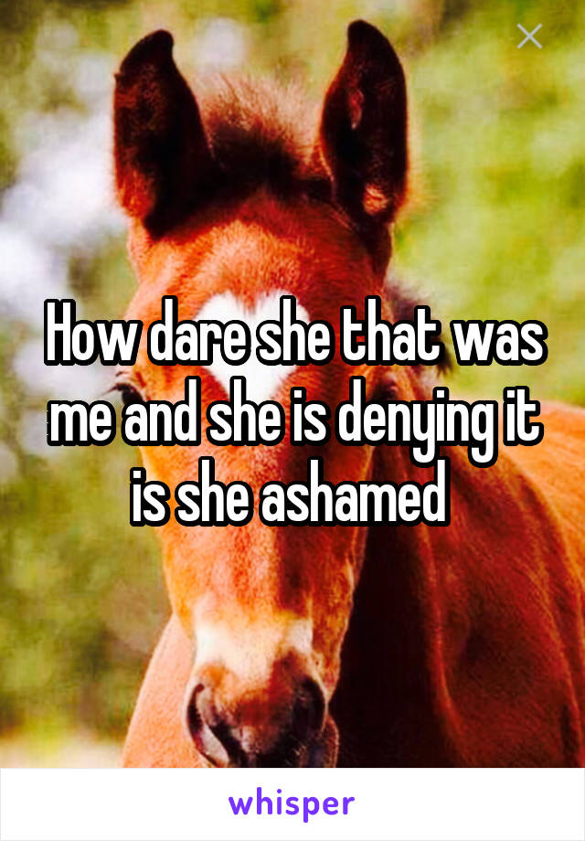 How dare she that was me and she is denying it is she ashamed 
