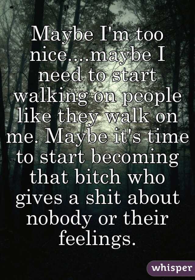 Maybe I'm too nice....maybe I need to start walking on people like they walk on me. Maybe it's time to start becoming that bitch who gives a shit about nobody or their feelings.