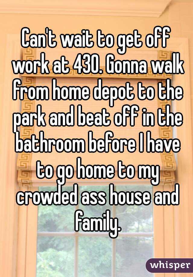 Can't wait to get off work at 430. Gonna walk from home depot to the park and beat off in the bathroom before I have to go home to my crowded ass house and family.