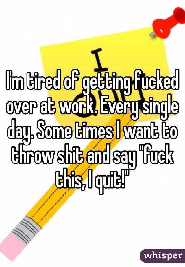 I'm tired of getting fucked over at work. Every single day. Some times I want to throw shit and say "fuck this, I quit!"