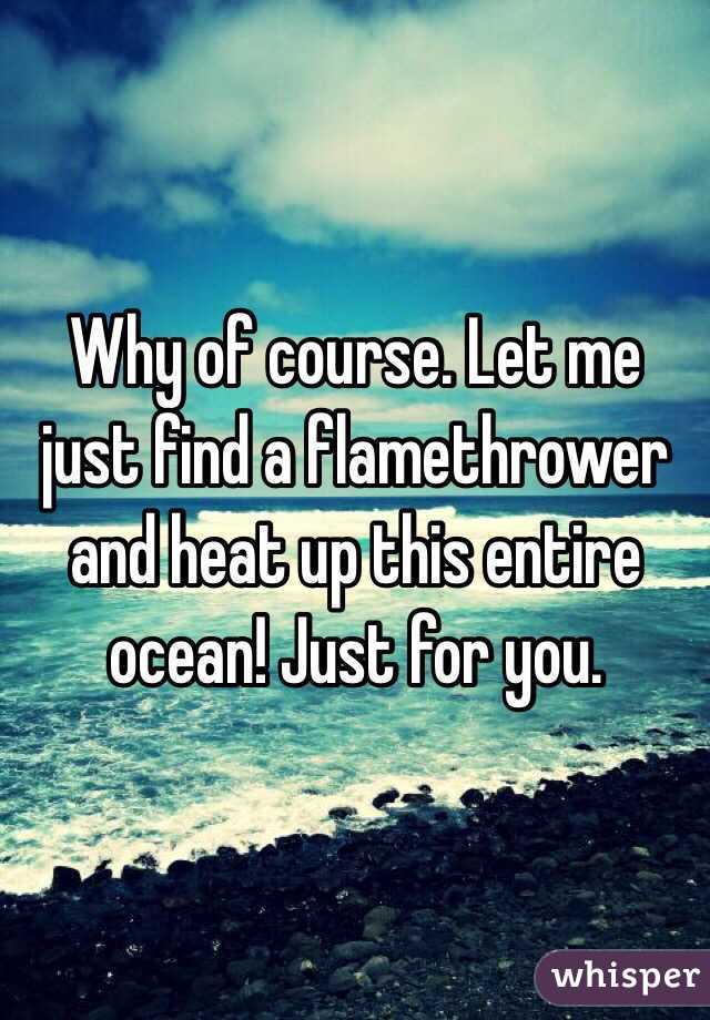 Why of course. Let me just find a flamethrower and heat up this entire ocean! Just for you.