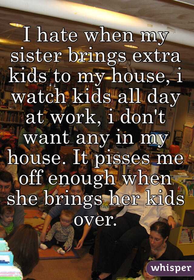 I hate when my sister brings extra kids to my house, i watch kids all day at work, i don't want any in my house. It pisses me off enough when she brings her kids over.