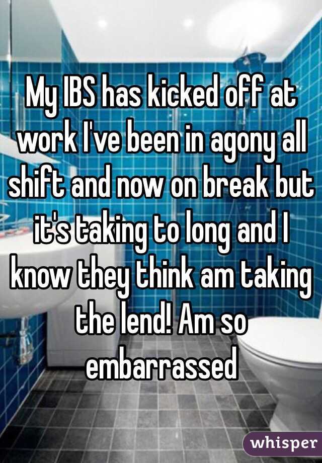 My IBS has kicked off at work I've been in agony all shift and now on break but it's taking to long and I know they think am taking the lend! Am so embarrassed 