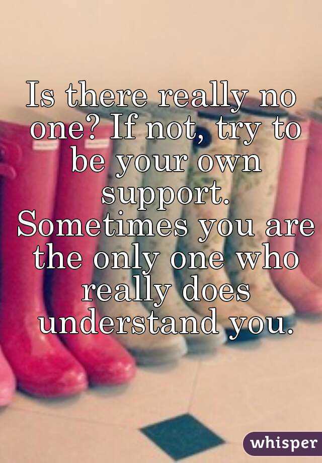 Is there really no one? If not, try to be your own support. Sometimes you are the only one who really does understand you.