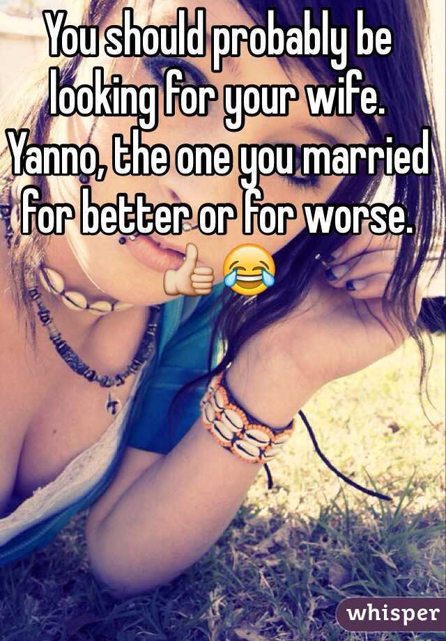 You should probably be looking for your wife. Yanno, the one you married for better or for worse. 👍😂