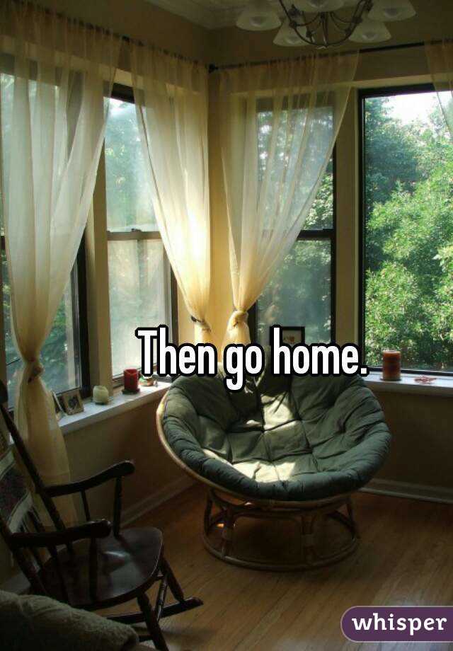 Then go home.