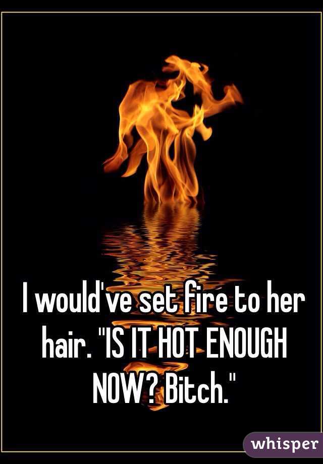 I would've set fire to her hair. "IS IT HOT ENOUGH NOW? Bitch."