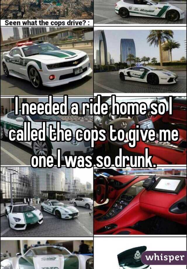 I needed a ride home so I called the cops to give me one I was so drunk. 