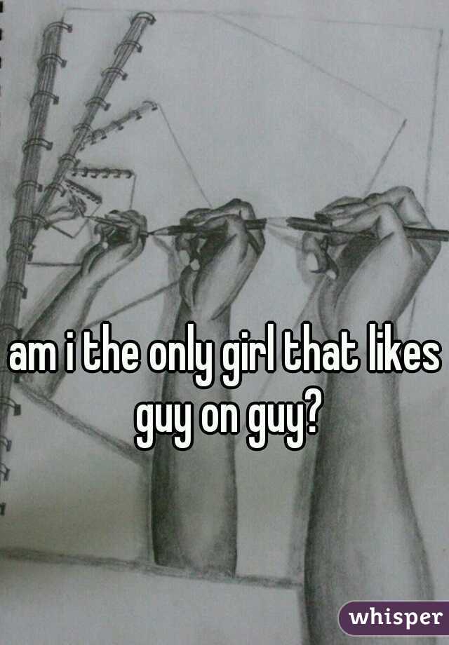 am i the only girl that likes guy on guy?