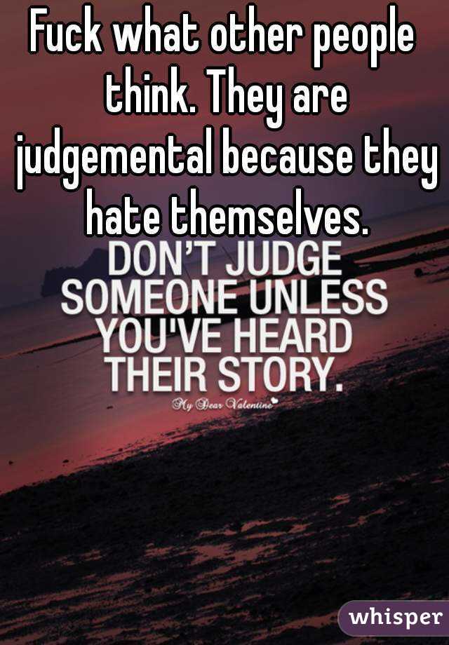 Fuck what other people think. They are judgemental because they hate themselves.