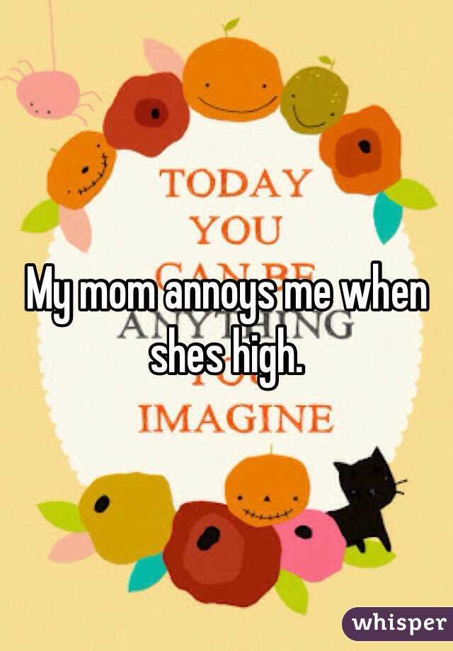 My mom annoys me when shes high. 