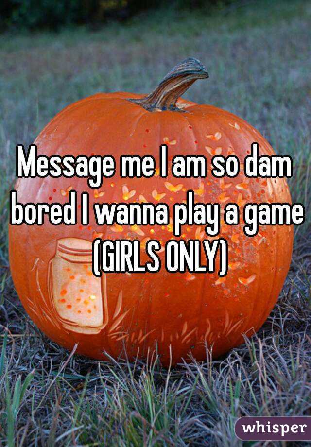 Message me I am so dam bored I wanna play a game  (GIRLS ONLY)