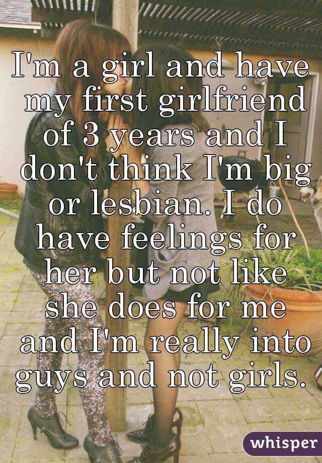 I'm a girl and have my first girlfriend of 3 years and I don't think I'm big or lesbian. I do have feelings for her but not like she does for me and I'm really into guys and not girls. 