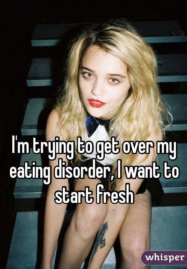 I'm trying to get over my eating disorder, I want to start fresh 