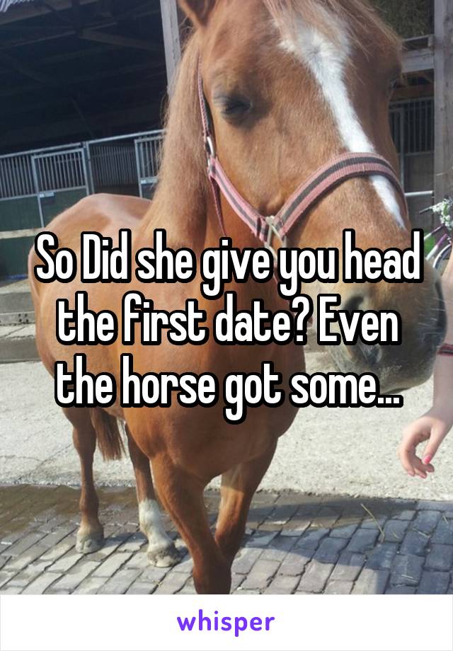So Did she give you head the first date? Even the horse got some...