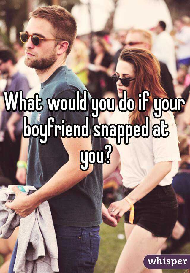What would you do if your boyfriend snapped at you?