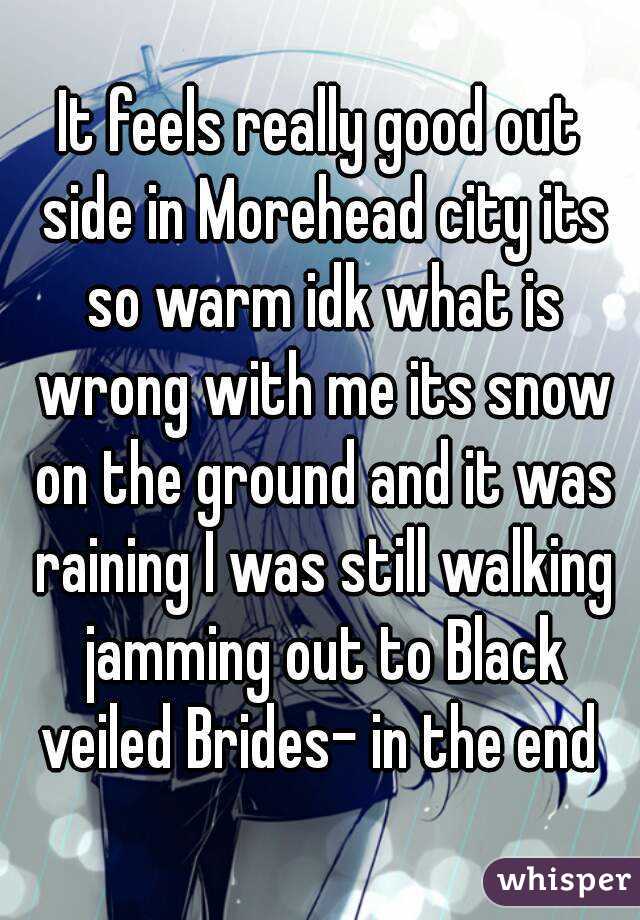 It feels really good out side in Morehead city its so warm idk what is wrong with me its snow on the ground and it was raining I was still walking jamming out to Black veiled Brides- in the end 