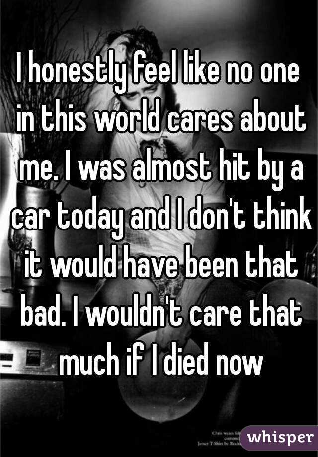 I honestly feel like no one in this world cares about me. I was almost hit by a car today and I don't think it would have been that bad. I wouldn't care that much if I died now