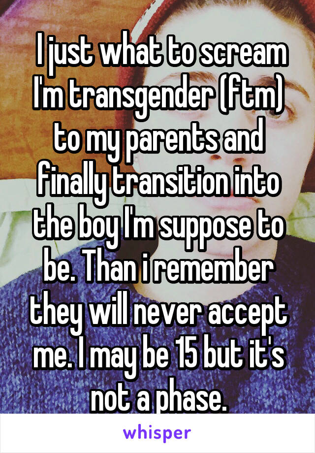  I just what to scream I'm transgender (ftm) to my parents and finally transition into the boy I'm suppose to be. Than i remember they will never accept me. I may be 15 but it's not a phase.