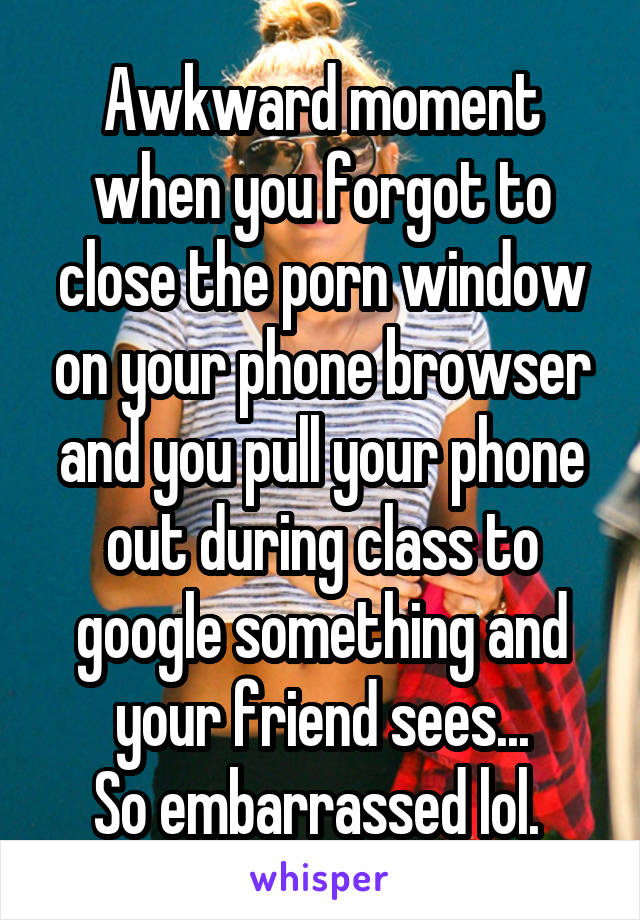 Awkward moment when you forgot to close the porn window on your phone browser and you pull your phone out during class to google something and your friend sees...
So embarrassed lol. 