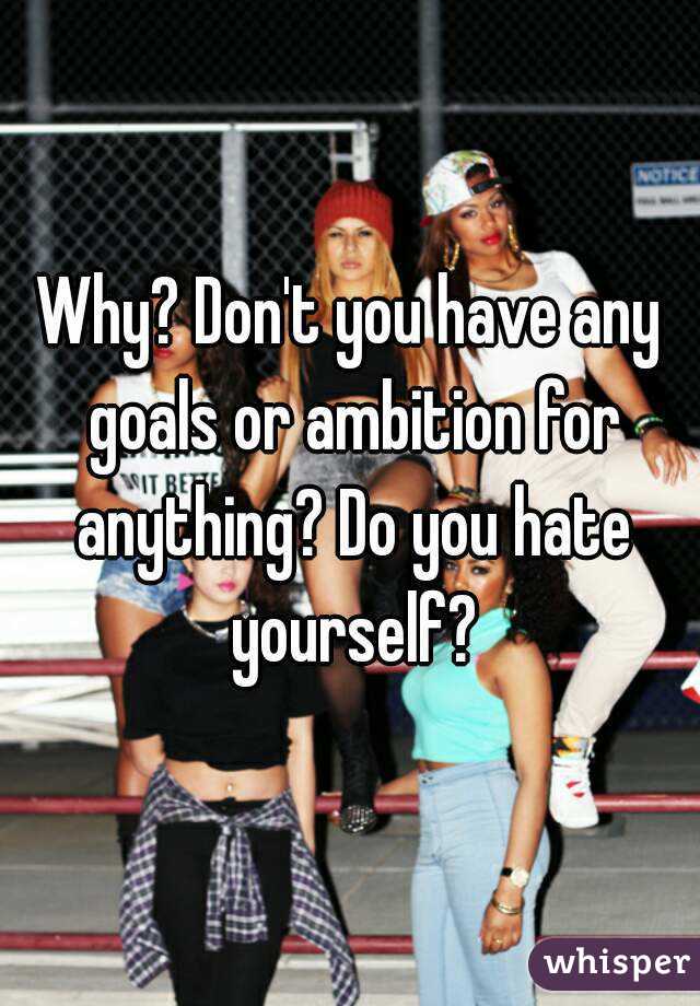 Why? Don't you have any goals or ambition for anything? Do you hate yourself?