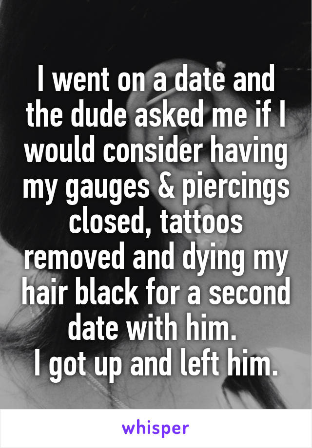 I went on a date and the dude asked me if I would consider having my gauges & piercings closed, tattoos removed and dying my hair black for a second date with him. 
I got up and left him.
