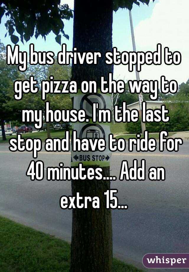 My bus driver stopped to get pizza on the way to my house. I'm the last stop and have to ride for 40 minutes.... Add an extra 15... 