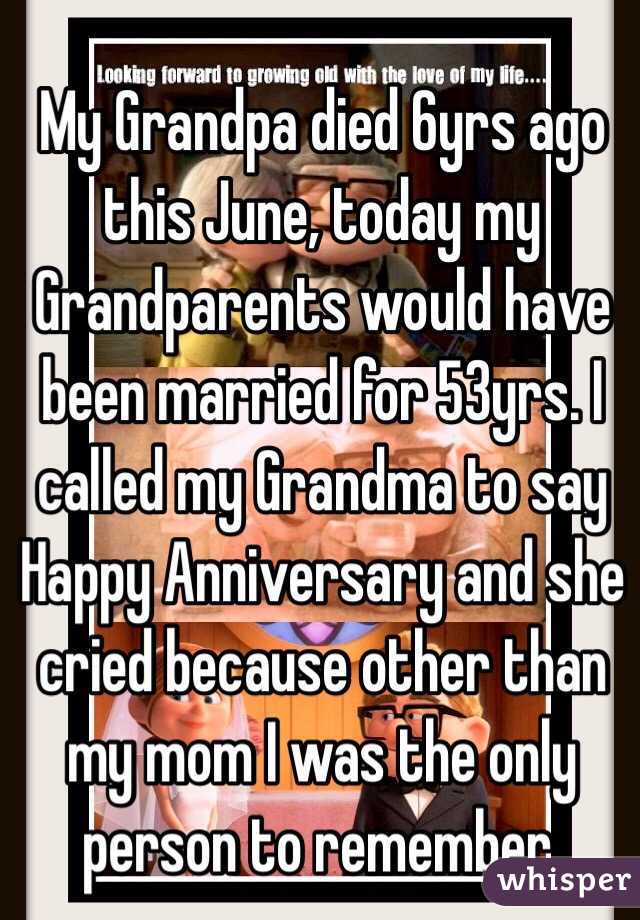 My Grandpa died 6yrs ago this June, today my Grandparents would have been married for 53yrs. I called my Grandma to say Happy Anniversary and she cried because other than my mom I was the only person to remember. 
