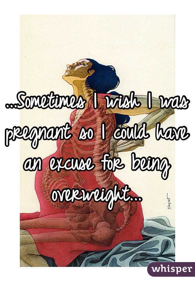 ...Sometimes I wish I was pregnant so I could have an excuse for being overweight...