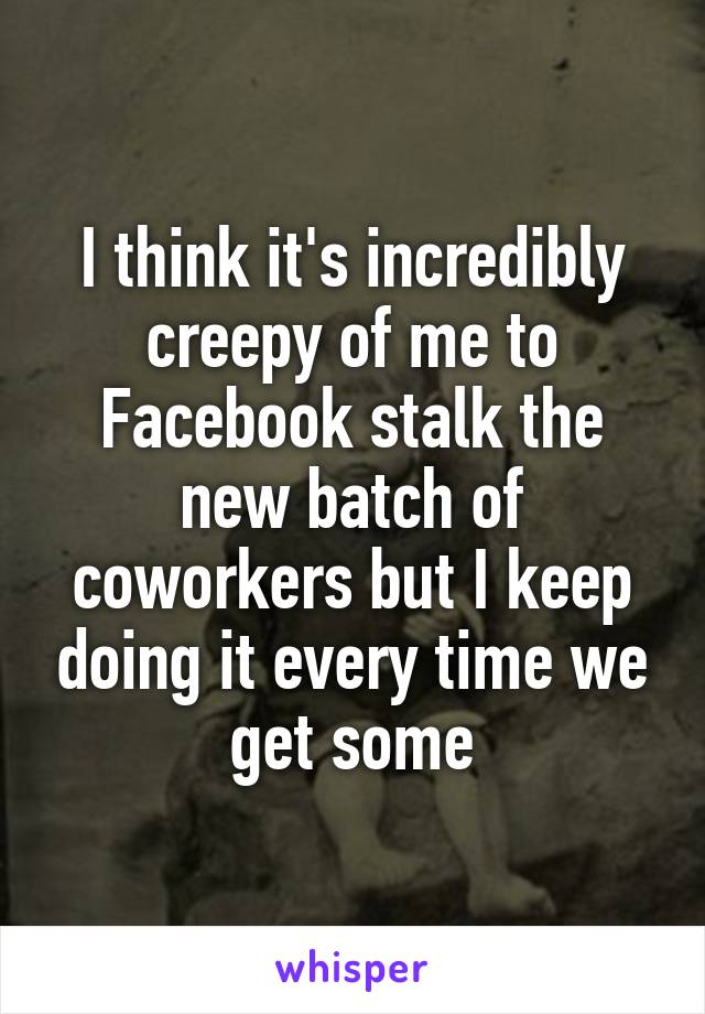 I think it's incredibly creepy of me to Facebook stalk the new batch of coworkers but I keep doing it every time we get some