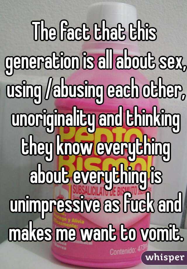 The fact that this generation is all about sex, using /abusing each other, unoriginality and thinking they know everything about everything is unimpressive as fuck and makes me want to vomit.