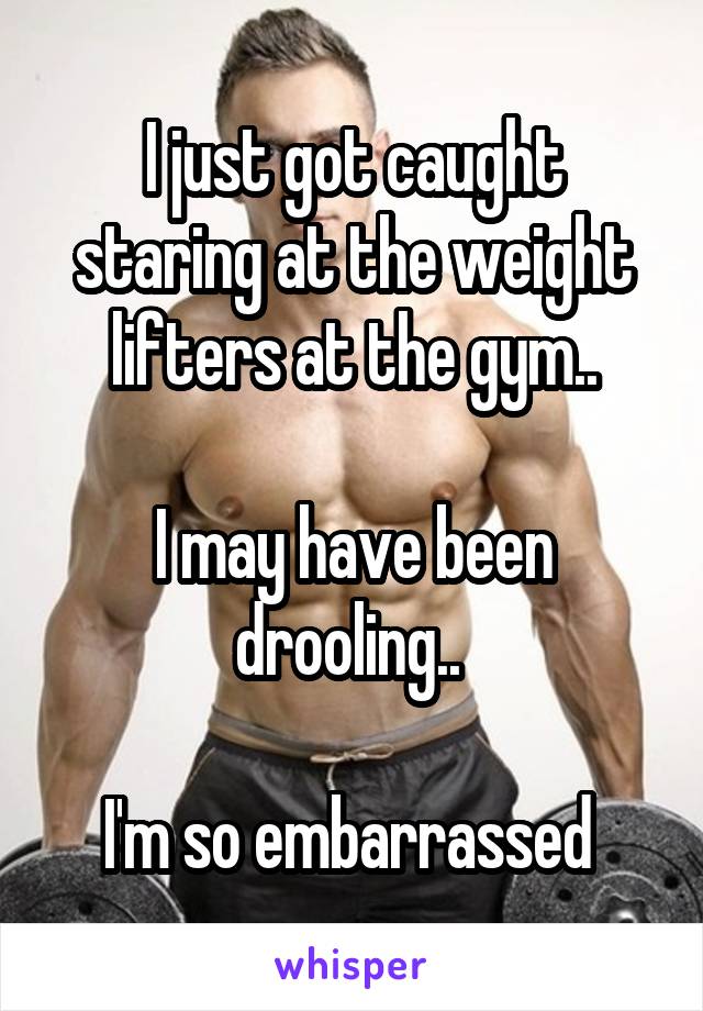 I just got caught staring at the weight lifters at the gym..

I may have been drooling.. 

I'm so embarrassed 