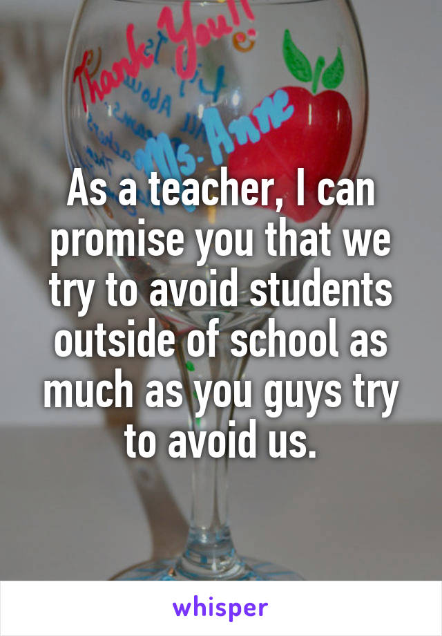 As a teacher, I can promise you that we try to avoid students outside of school as much as you guys try to avoid us.