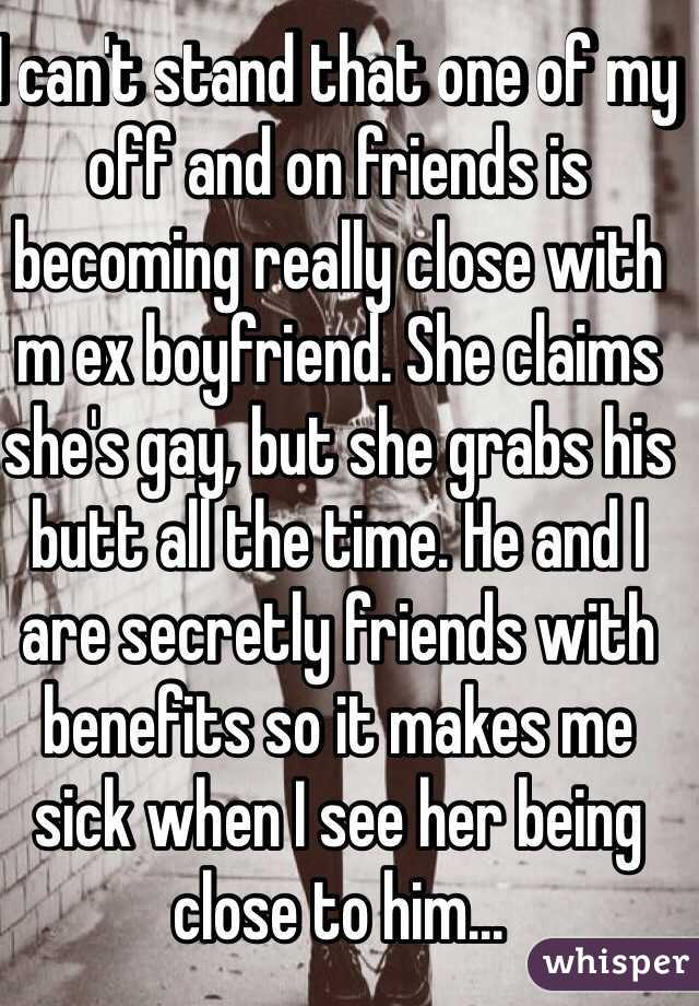 I can't stand that one of my off and on friends is becoming really close with m ex boyfriend. She claims she's gay, but she grabs his butt all the time. He and I are secretly friends with benefits so it makes me sick when I see her being close to him...