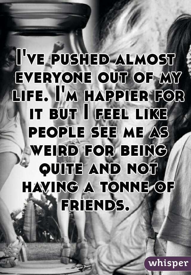 I've pushed almost everyone out of my life. I'm happier for it but I feel like people see me as weird for being quite and not having a tonne of friends. 