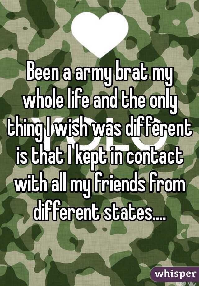 Been a army brat my whole life and the only thing I wish was different is that I kept in contact with all my friends from different states....