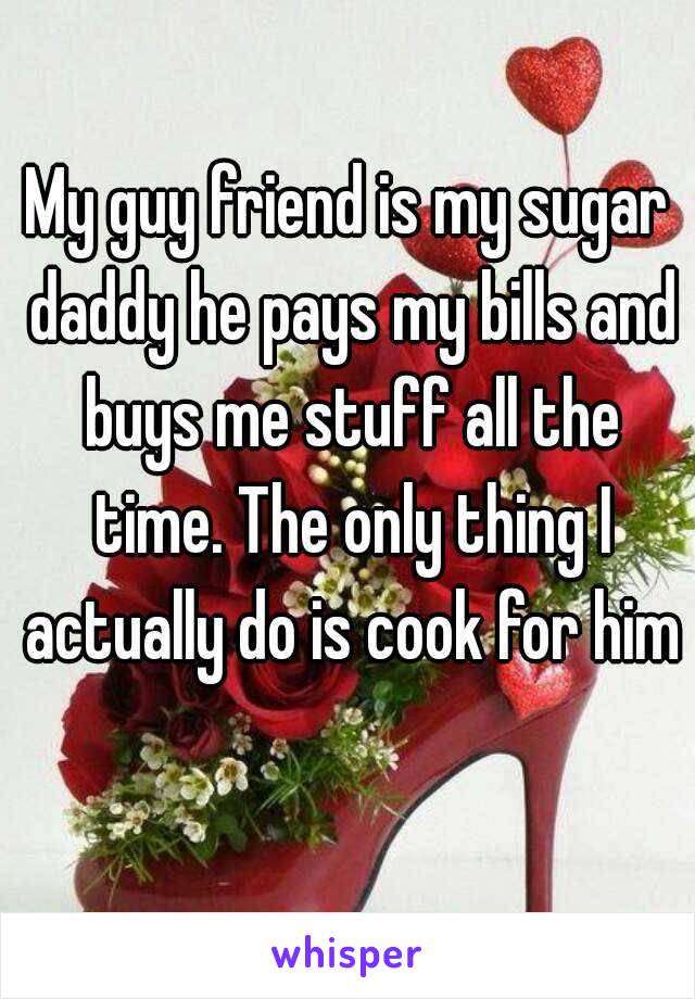 My guy friend is my sugar daddy he pays my bills and buys me stuff all the time. The only thing I actually do is cook for him 