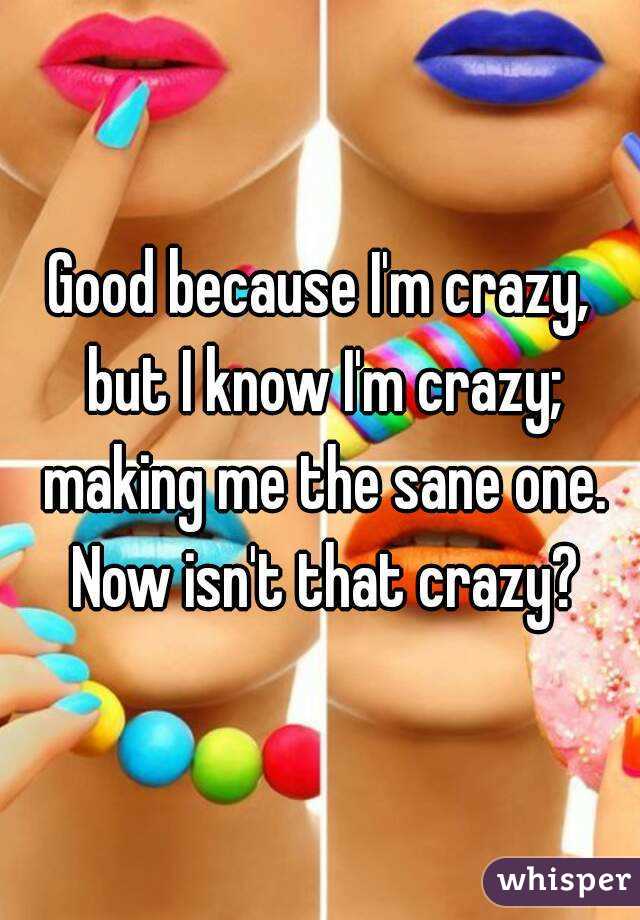 Good because I'm crazy, but I know I'm crazy; making me the sane one. Now isn't that crazy?