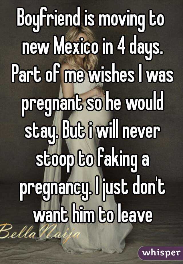 Boyfriend is moving to new Mexico in 4 days. Part of me wishes I was pregnant so he would stay. But i will never stoop to faking a pregnancy. I just don't want him to leave